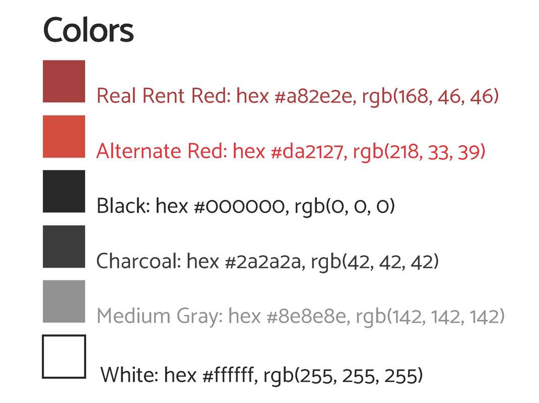 This is a list of all the colors used in Real Rent materials along with their corresponding hex codes and RGB numbers. Real Rent Red: #a82e2e, (168, 46, 46); Alternate Red: #da2127, (218, 33, 39); Black #000000, (0,0,0); Charcoal: #2a2a2a, (42, 42, 42); Medium Gray: #8e8e8e, (142, 142, 142); White: #ffffff, (255, 255, 255)